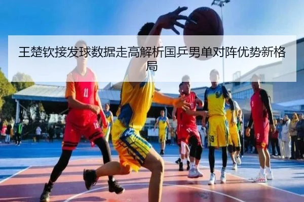 王楚钦接发球数据走高解析国乒男单对阵优势新格局