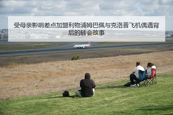 受母亲影响差点加盟利物浦姆巴佩与克洛普飞机偶遇背后的转会故事