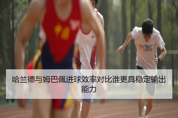 哈兰德与姆巴佩进球效率对比谁更具稳定输出能力